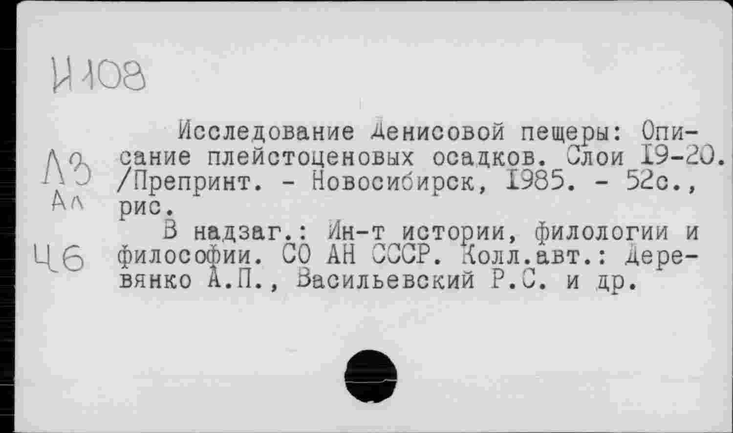 ﻿Ц-Ю8
Исследование Денисовой пещеры: Опи-Да сание плейстоценовых осадков. Олой 19-20. Д' /Препринт. - Новосибирск, 1985. - 52с., рис.
3 надзаг.: Ин-т истории, филологии и Læ философии. СО АН СССР. Долл.авт.: Деревянко А.П., Васильевский Р.С. и др.